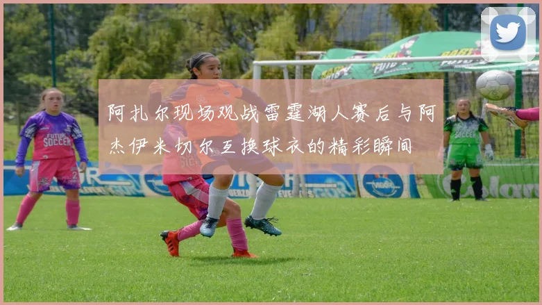 阿扎尔现场观战雷霆湖人赛后与阿杰伊米切尔互换球衣的精彩瞬间