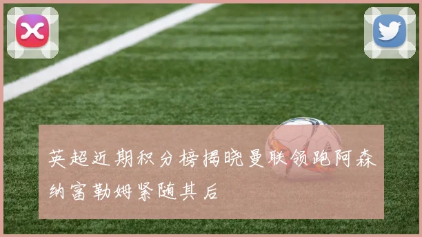 英超近期积分榜揭晓曼联领跑阿森纳富勒姆紧随其后