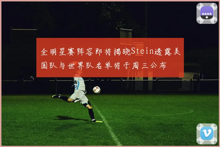 全明星赛阵容即将揭晓Stein透露美国队与世界队名单将于周三公布
