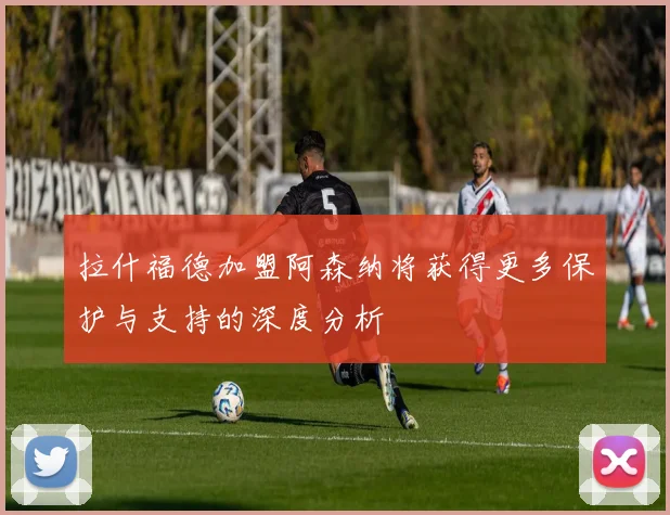 拉什福德加盟阿森纳将获得更多保护与支持的深度分析