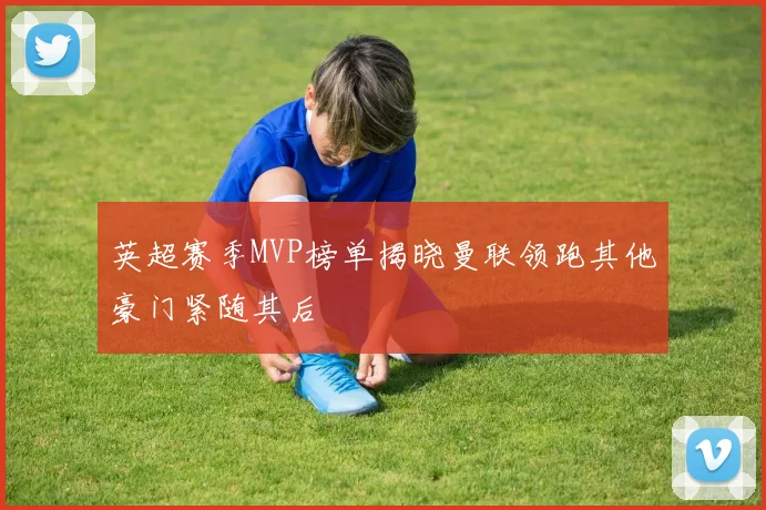 英超赛季MVP榜单揭晓曼联领跑其他豪门紧随其后