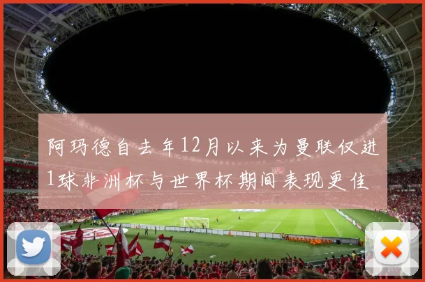 阿玛德自去年12月以来为曼联仅进1球非洲杯与世界杯期间表现更佳