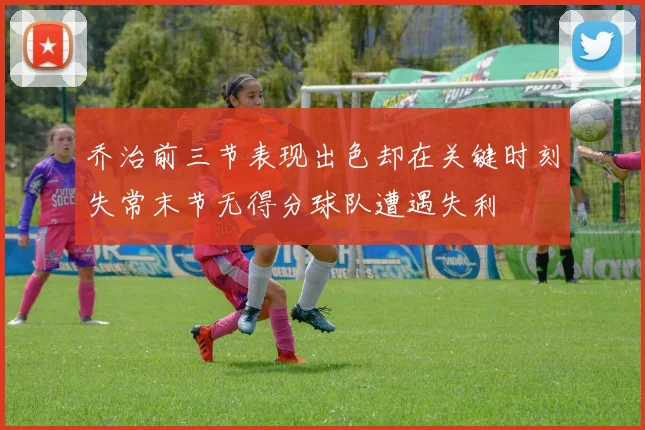 乔治前三节表现出色却在关键时刻失常末节无得分球队遭遇失利