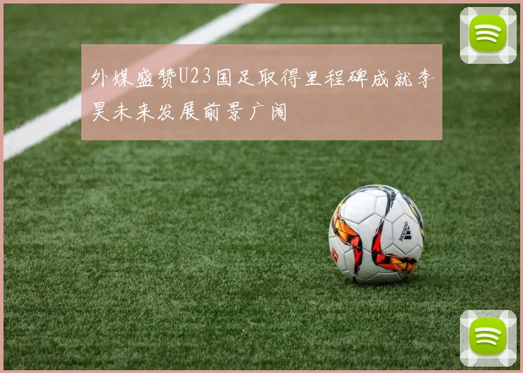 外媒盛赞U23国足取得里程碑成就李昊未来发展前景广阔