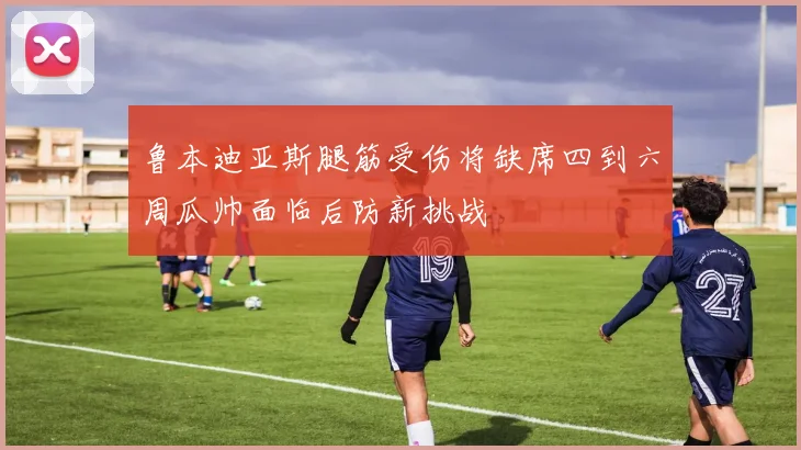 鲁本迪亚斯腿筋受伤将缺席四到六周瓜帅面临后防新挑战