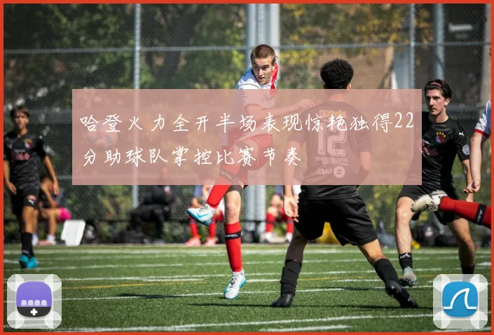哈登火力全开半场表现惊艳独得22分助球队掌控比赛节奏