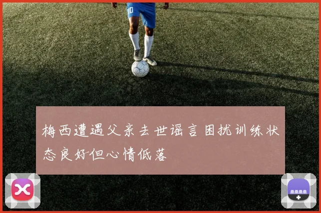 梅西遭遇父亲去世谣言困扰训练状态良好但心情低落