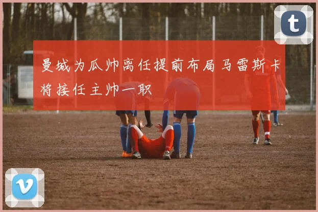 曼城为瓜帅离任提前布局马雷斯卡将接任主帅一职