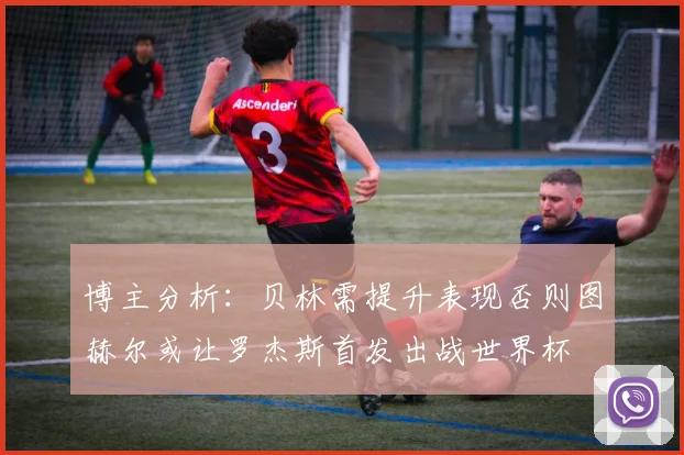 博主分析：贝林需提升表现否则图赫尔或让罗杰斯首发出战世界杯